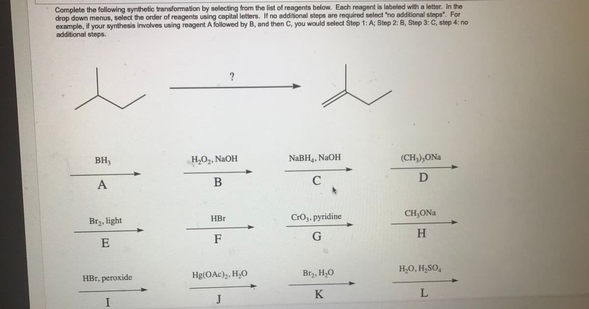 Complete the following synthetic transformation by selecting from the list of reagents below. Each reagent is labeled with a letter. In the
drop down menus, select the order of reagents using capital letters. If no additional steps are required select "no additional steps". For
example, if your synthesis involves using reagent A followed by B, and then C, you would select Step 1: A; Step 2: B, Step 3: C, step 4: no
additional steps.
27
BH3
A
Br₂, light
E
HBr, peroxide
I
H₂O₂, NaOH
B
HBr
F
?
Hg(OAc)2, H₂O
J
NaBH4, NaOH
C
CrO3, pyridine
G
Br₂, H₂O
K
(CH3)3ONa
D
CH₂ONal
H
H₂O, H₂SO4
L