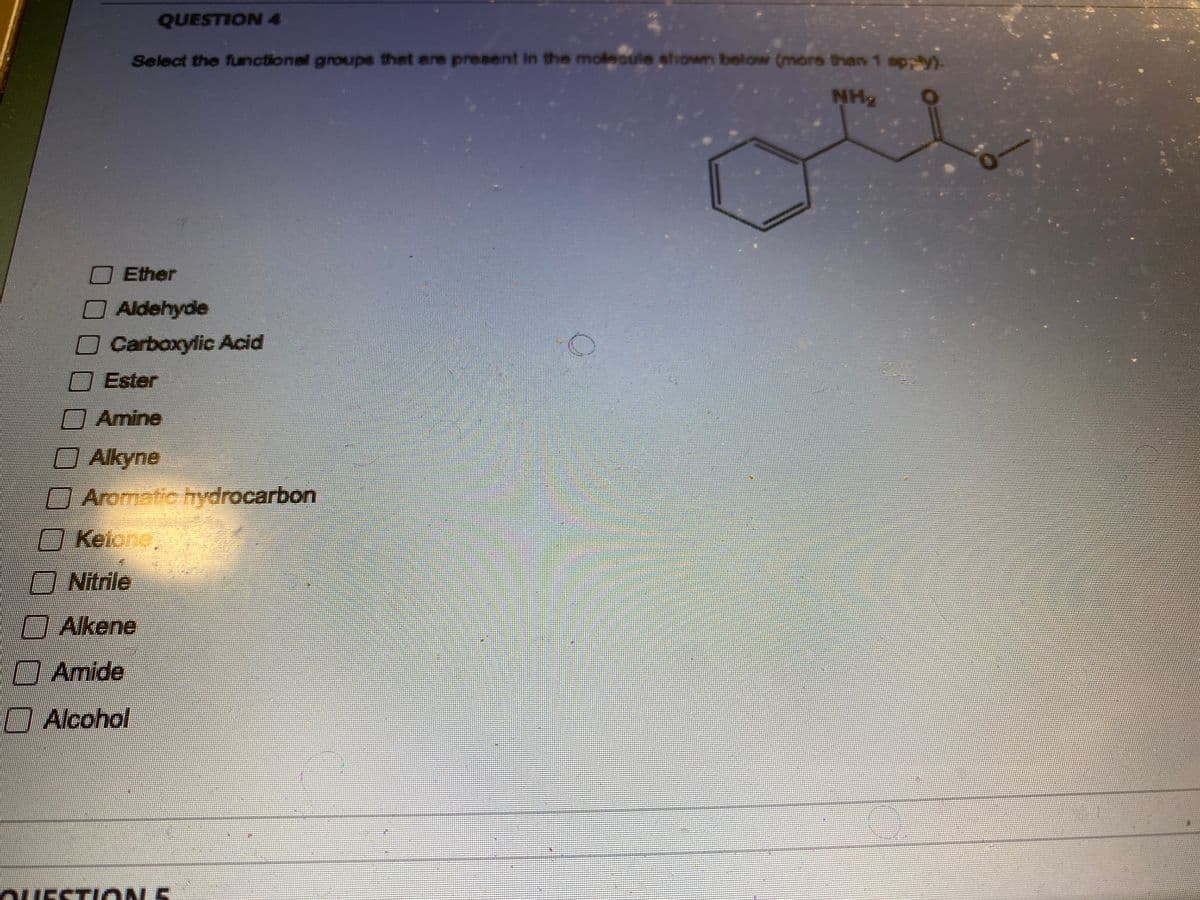 ### Question 4

#### Select the functional groups that are present in the molecule shown below (more than 1 apply).

**Molecule Diagram:**
- The diagram depicts a chemical structure consisting of a benzene ring (a six-carbon ring with alternating double bonds) attached to a chain with the following functional groups:
  - An amine group (-NH2) connected directly to the benzene ring.
  - A carbonyl group (C=O) which is part of an ester, indicated by the single bond to an oxygen atom that is connected to another carbon chain (R'-C=O-OR).

**Options:**
1. [ ] Ether
2. [ ] Aldehyde
3. [ ] Carboxylic Acid
4. [ ] Ester
5. [ ] Amine
6. [ ] Alkyne
7. [ ] Aromatic hydrocarbon
8. [ ] Ketone
9. [ ] Nitrile
10. [ ] Alkene
11. [ ] Amide
12. [ ] Alcohol

To summarize, the correct answers based on the given molecule are:
- **Amine** (due to the presence of the -NH2 group)
- **Aromatic hydrocarbon** (due to the benzene ring)
- **Ester** (due to the carbonyl group adjacent to an oxygen, forming an ester linkage)