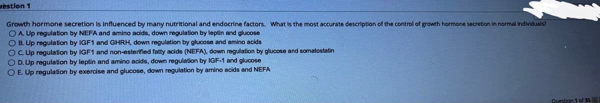 bestion 1
Growth hormone secretion is influenced by many nutritional and endocrine factors. What is the most accurate description of the control of growth hormone secretion in normal individuals?
ⒸA. Up regulation by NEFA and amino acids, down regulation by leptin and glucose
B. Up regulation by IGF1 and GHRH, down regulation by glucose and amino acids
OC. Up regulation by IGF1 and non-esterified fatty acids (NEFA), down regulation by glucose and somatostatin
OD. Up regulation by leptin and amino acids, down regulation by IGF-1 and glucose
E. Up regulation by exercise and glucose, down regulation by amino acids and NEFA
Question 1 of 35