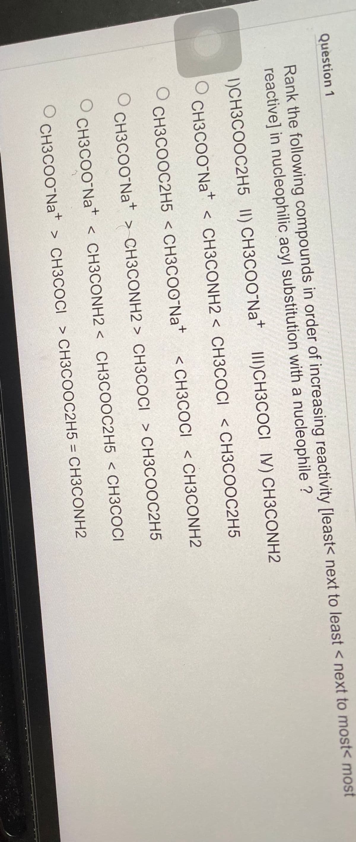 Question 1
Rank the following compounds in order of increasing reactivity [least< next to least <next to most< most
reactive] in nucleophilic acyl substitution with a nucleophile ?
1)CH3COOC2H5 II) CH3COONa+
III)CH3COCI IV) CH3CONH2
CH3COONa+ < CH3CONH2 < CH3COCI < CH3COOC2H5
O
O CH3COOC2H5 < CH3COONa+
CH3COONa+ > CH3CONH2> CH3COCI > CH3COOC2H5
CH3COONa+ < CH3CONH2 < CH3COOC2H5 < CH3COCI
CH3COONa+ > CH3COCI > CH3COOC2H5 = CH3CONH2
O
O
< CH3COCI < CH3CONH2
O