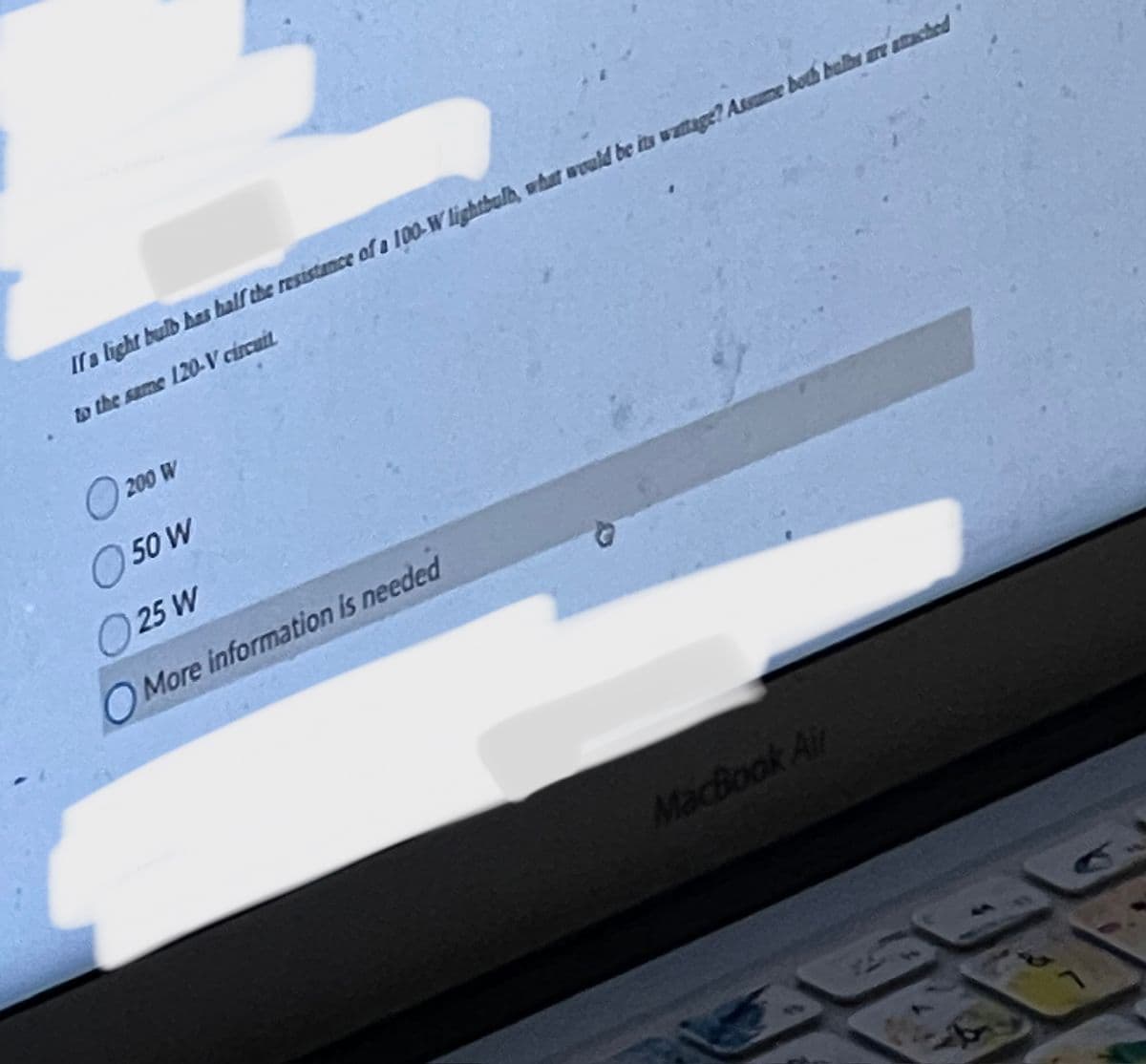 If a light bulb has half the resistance of a 100-W lightbulb, what would be its wattage? Assume both bulbs are attached
to the same 120-V circuit
200 W
50 W
O 25 W
O More information is needed
MacBook Air