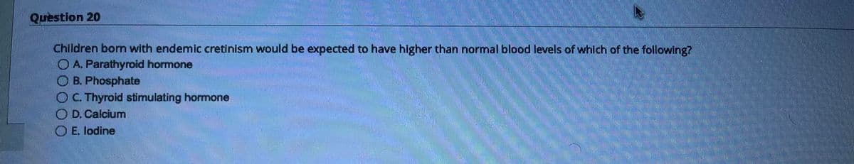 Question 20
Children born with endemic cretinism would be expected to have higher than normal blood levels of which of the following?
A. Parathyroid hormone
OB. Phosphate
OC. Thyroid stimulating hormone
OD. Calcium
E. lodine