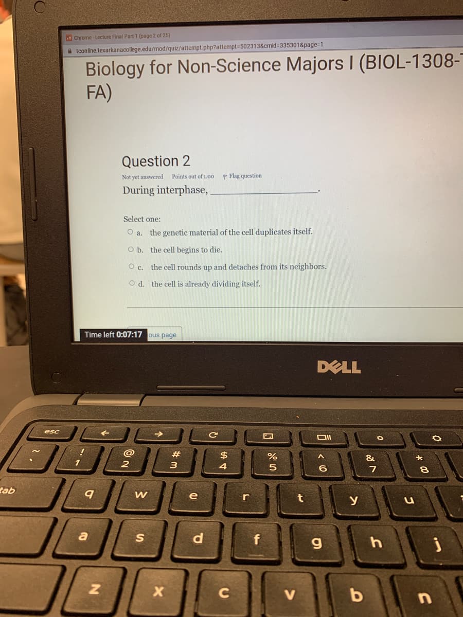 in Chrome- Lecture Final Part1 (page 2 of 25)
A tconline.texarkanacollege.edu/mod/quiz/attempt.php?attempt=502313&cmid=335301&page=1
Biology for Non-Science Majors I (BIOL-1308-
FA)
Question 2
Not yet answered
Points out of 1.00
P Flag question
During interphase,
Select one:
O a. the genetic material of the cell duplicates itself.
O b. the cell begins to die.
O c. the cell rounds up and detaches from its neighbors.
O d. the cell is already dividing itself.
Time left 0:07:17 ous page
DELL
esc
OII
@
#3
$4
&
1
3
4
5
6
tab
e
y
JOL
a
S
f
C
