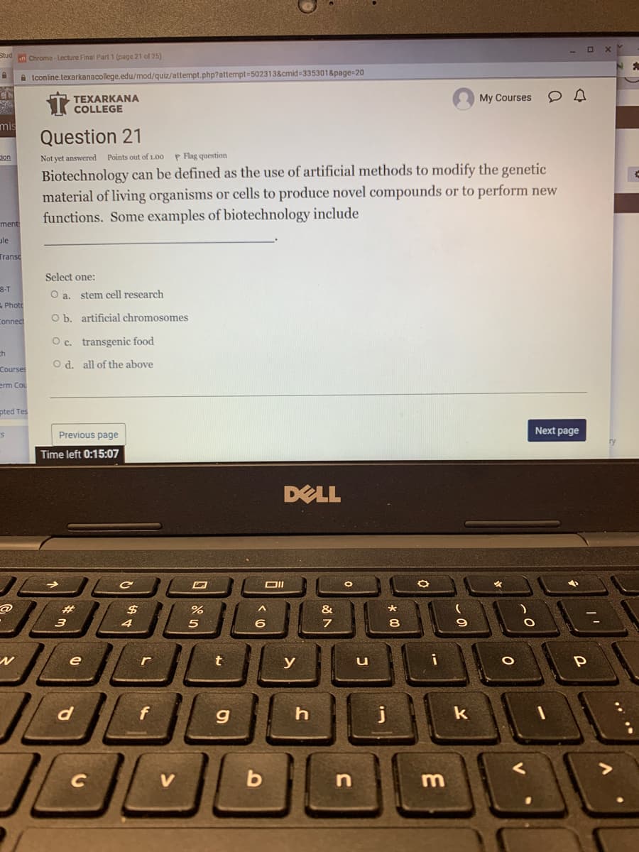 Stud in Chrome-Lecture Final Part 1 (page 21 of 25)
A tconline.texarkanacollege.edu/mod/quiz/attempt.php?attempt=502313&cmid 3353018page=20
T TEXARKANA
COLLEGE
My Courses
mis
Question 21
cion
Not yet answered Points out of 1.00 P Flag question
Biotechnology can be defined as the use of artificial methods to modify the genetic
material of living organisms or cells to produce novel compounds or to perform new
functions. Some examples of biotechnology include
ment
ule
Transc
Select one:
8-T
O a. stem cell research
E Photo
Connec
O b. artificial chromosomes
O c. transgenic food
ch
O d. all of the above
Courses
erm Cou
pted Tes
Next page
Previous page
ry
Time left 0:15:07
DELL
#3
%2$
&
*
3
4
5
8
е
r
y
u
g
j
