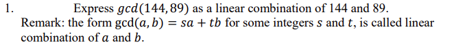 1.
Express gcd(144, 89) as a linear combination of 144 and 89.
Remark: the form gcd(a, b) = sa + tb for some integers s and t, is called linear
%3D
combination of a and b.
