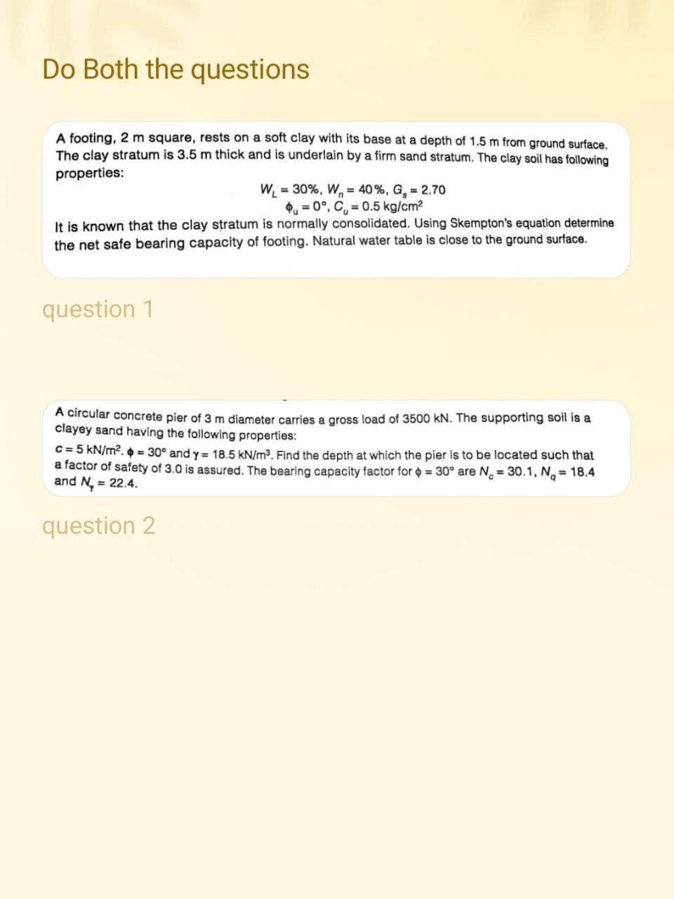 Do Both the questions
A footing, 2 m square, rests on a soft clay with its base at a depth of 1.5 m from ground surface.
The clay stratum is 3.5 m thick and is underlain by a firm sand stratum. The clay soil has following
properties:
W₁ = 30%, W₁ = 40%, G₂ = 2.70
0°, C₁=0.5 kg/cm²
It is known that the clay stratum is normally consolidated. Using Skempton's equation determine
the net safe bearing capacity of footing. Natural water table is close to the ground surface.
question 1
A circular concrete pier of 3 m diameter carries a gross load of 3500 kN. The supporting soil is a
clayey sand having the following properties:
c = 5 kN/m². = 30° and y = 18.5 kN/m³. Find the depth at which the pier is to be located such that
a factor of safety of 3.0 is assured. The bearing capacity factor for $ = 30° are N = 30.1, N₁ = 18.4
and N₂ = 22.4.
question 2