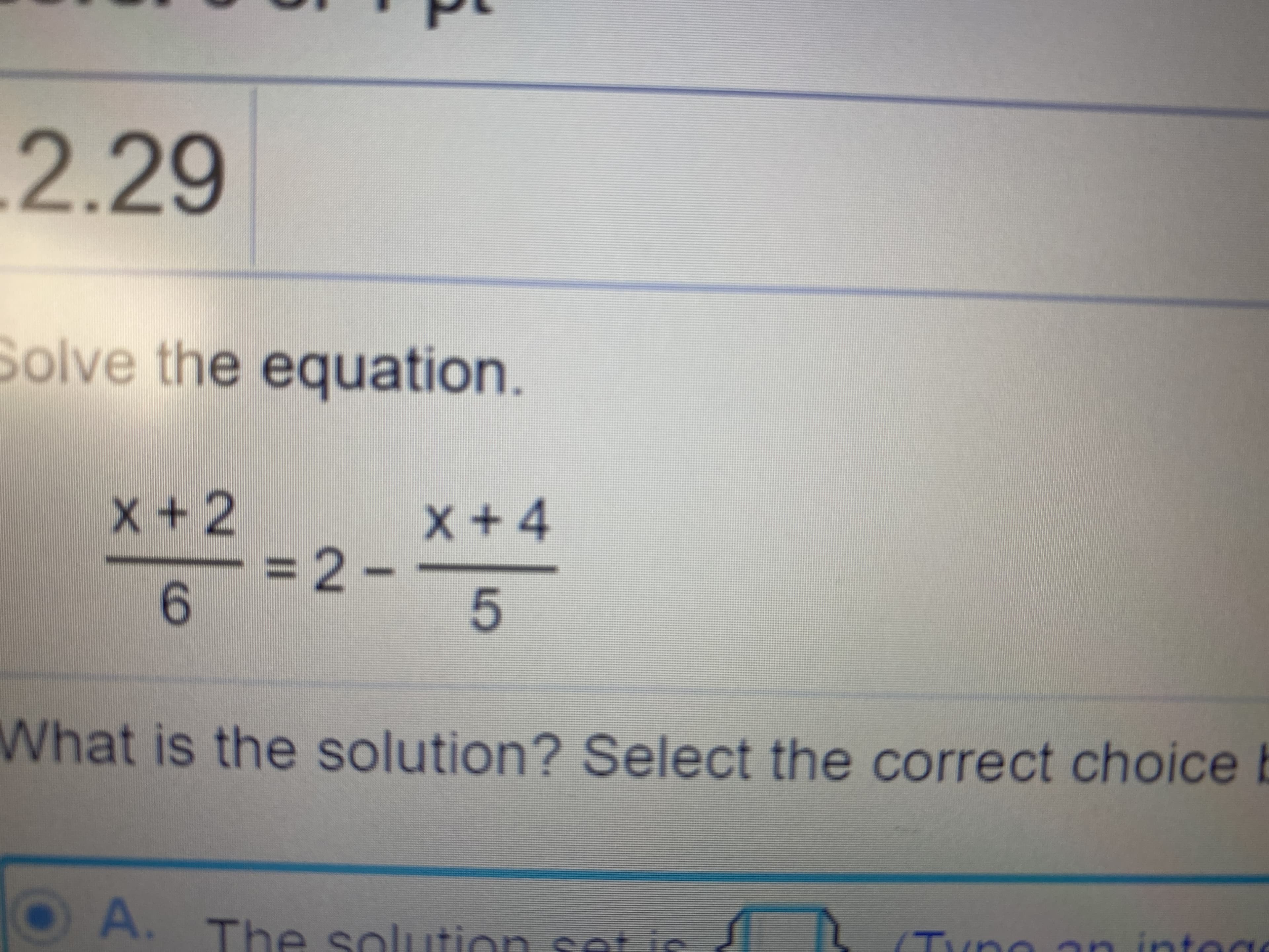 .2.29
Solve the equation.
X+ 4
= 2-
6.
x+2
What is the solution? Select the correct choice b
OA. The sol
lution set is
Tyno an intege
