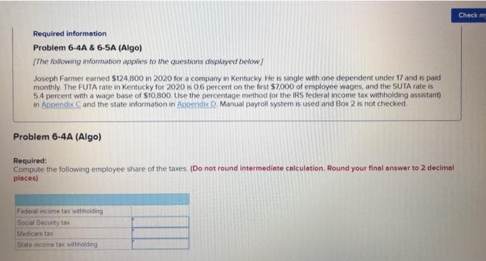 Required information
Problem 6-4A & 6-5A (Algo)
[The following information applies to the questions displayed below]
Joseph Farmer earned $124,800 in 2020 for a company in Kentucky. He is single with one dependent under 17 and is paid
monthly. The FUTA rate in Kentucky for 2020 is 0.6 percent on the first $7,000 of employee wages, and the SUTA rate is
5.4 percent with a wage base of $10,800. Use the percentage method (or the IRS federal income tax withholding assistant)
in Appendix C and the state information in Appendix D. Manual payroll system is used and Box 2 is not checked.
Problem 6-4A (Algo)
Required:
Compute the following employee share of the taxes. (Do not round intermediate calculation. Round your final answer to 2 decimal
places)
Federal income tax withholding
Social Security tax
Medicare tax
State income tax withholding
Check ma