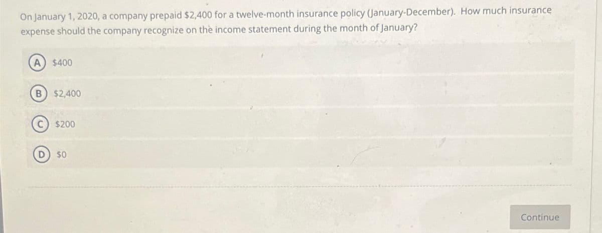 On January 1, 2020, a company prepaid $2,400 for a twelve-month insurance policy (January-December). How much insurance
expense should the company recognize on the income statement during the month of January?
B
$400
$2,400
$200
$0
Continue