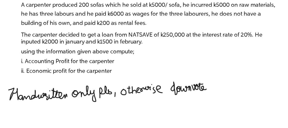 A carpenter produced 200 sofas which he sold at k5000/ sofa, he incurred k5000 on raw materials,
he has three labours and he paid k6000 as wages for the three labourers, he does not have a
building of his own, and paid k200 as rental fees.
The carpenter decided to get a loan from NATSAVE of k250,000 at the interest rate of 20%. He
inputed k2000 in january and k1500 in february.
using the information given above compute;
i. Accounting Profit for the carpenter
ii. Economic profit for the carpenter
Handwritten only pls, otherwise downvote