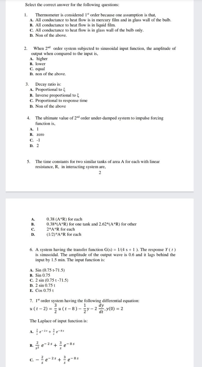 Select the correct answer for the following questions:
1.
Thermometer is considered 1t order because one assumption is that,
A. All conductance to heat flow is in mercury film and in glass wall of the bulb.
B. All conductance to heat flow is in liquid film.
C. All conductance to heat flow is in glass wall of the bulb only.
D. Non of the above.
When 2nd order system subjected to sinusoidal input function, the amplitude of
output when compared to the input is,
A. higher
В. Тower
C. equal
2.
D. non of the above.
Decay ratio is:
A. Proportional to E
B. Inverse proportional to
C. Proportional to response time
3.
D. Non of the above
4.
The ultimate value of 2nd order under-damped system to impulse forcing
function is,
А. I
В. zero
С. -1
D. 2
5.
resistance, R, in interacting system are,
The time constants for two similar tanks of area A for each with linear
0.38 (A*R) for each
0.38*(A*R) for one tank and 2.62*(A*R) for other
2*A*R for each
А.
В.
С.
D.
(1/2)*A*R for each
6. A system having the transfer function G(s) = 1/(4 s + 1 ). The response Y (t)
is sinusoidal. The amplitude of the output wave is 0.6 and it lags behind the
input by 1.5 min. The input function is:
A. Sin (0.75 t-71.5)
B. Sin 0.75
C. 2 sin (0.75 t -71.5)
D. 2 sin 0,75t
E. Cos 0,75 t
7. 1* order system having the following differential equation:
3
5 u (t - 8) - 5y - 2y(0) = 2
u (t - 2) =
dt
The Laplace of input function is:
A. e-25 + ? e-8s
e-2
+
e-8s
В.
e-2s
+
3 -8s
C.
