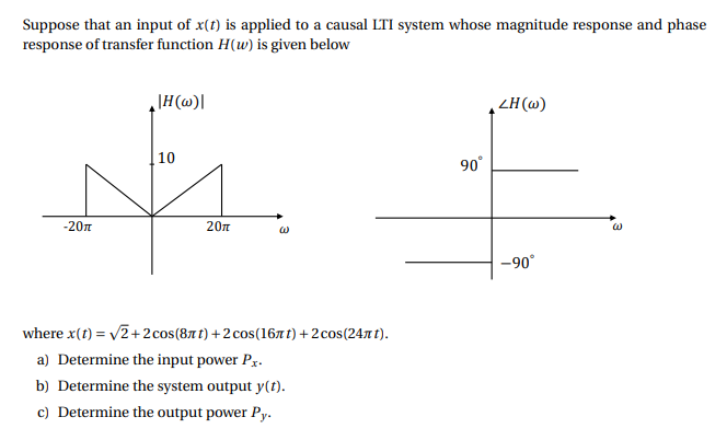 Suppose that an input of x(t) is applied to a causal LTI system whose magnitude response and phase
response of transfer function H(w) is given below
ZH (@)
10
90°
-20n
20л
-90°
where x(t) = v2+2 cos(8t t) +2 cos(167 t) + 2cos(2471 t).
a) Determine the input power Px.
b) Determine the system output y(t).
c) Determine the output power Py.
