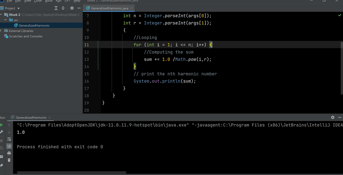 Flle
Edit view Code
Bulld
RU
LIFT
Help
Wéék 2 - GeherallzedHarmoniC.java
O Project v
GeneralizedHarmonic.java X
v Week 2 C:\Users\Tyler_0qxkiq5\Desktop\Week 2
7
int n = Integer.parseInt(args[0]);
src
8
int r =
Integer.parseInt(args[1]);
GeneralizedHarmonic
nli External Libraries
9
Scratches and Consoles
10
//Looping
11
for (int i = 1; i <= n; i++) {
12
//Computing the sum
13
sm += 1.0 /Math.pow(i,r);
14
}
15
// print the nth harmonic number
16
System.out.println(sum);
17
18
}
19
}
20
Run:
GeneralizedHarmonic X
"C:\Program Files\Adopt0penJDK\jdk-11.0.11.9-hotspot\bin\java.exe" "-javaagent:C:\Program Files (x86)\JetBrains\IntelliJ IDEA
1.0
Process finished with exit code 0
|
IG RI D

