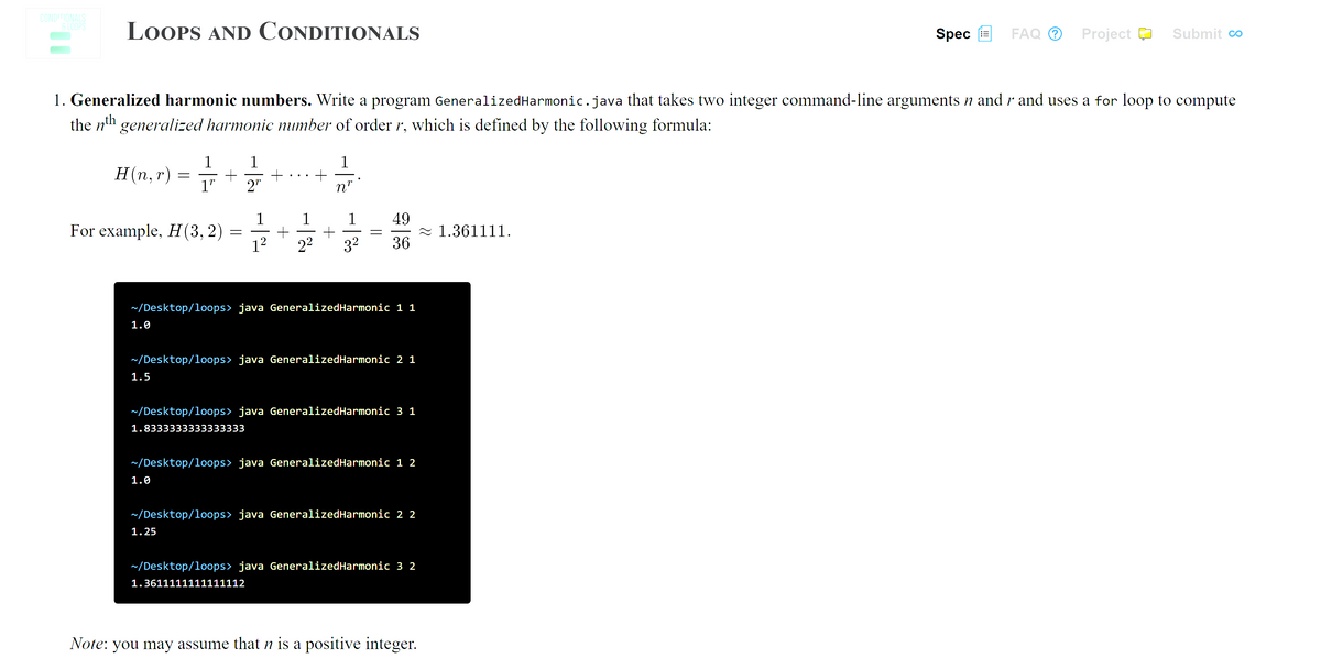 CONDITIONALS
G LOOPS
LOOPS AND CONDITIONALS
FAQ O
Spec E
Project D
Submit co
1. Generalized harmonic numbers. Write a program GeneralizedHarmonic.java that takes two integer command-line arguments n and r and uses a for loop to compute
the n'h generalized harmonic number of order r, which is defined by the following formula:
1
1
1
H(n, r)
1"
2"
n"
1
For example, H(3, 2)
1²
49
- 1.361111.
36
1
22
32
~/Desktop/loops> java GeneralizedHarmonic 1 1
1.0
~/Desktop/loops> java GeneralizedHarmonic 2 1
1.5
~/Desktop/loops> java GeneralizedHarmonic 3 1
1.8333333333333333
~/Desktop/loops> java GeneralizedHarmonic 1 2
1.0
~/Desktop/loops> java GeneralizedHarmonic 2 2
1.25
~/Desktop/loops> java GeneralizedHarmonic 3 2
1.3611111111111112
Note: you may assume that n is a positive integer.
