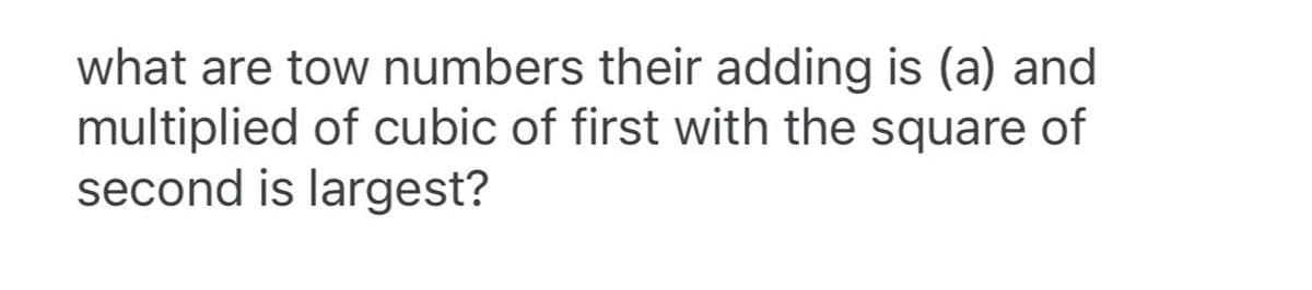 what are tow numbers their adding is (a) and
multiplied of cubic of first with the square of
second is largest?
