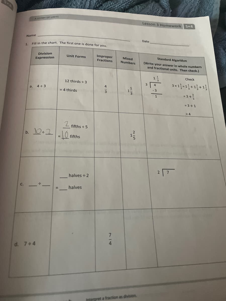 A STORY OF UNITS
Lesson 3 Homework
5.4
Name
Date
Eill in the chart. The first one is done for you.
1.
Division
Improper
Fractions
Unit Forms
Mixed
Numbers
Standard Algorithm
Expression
(Write your answer in whole numbers
and fractional units. Then check.)
Check
12 thirds + 3
3*1-1;+1;+1;
4
a.
4 + 3
= 4 thirds
-3
3
=3+
= 3 +1
= 4
L fifths - 5
b. 10+2-10
fifths
halves + 2
halves
4
d. 7+4
Interpret a fraction as division.
