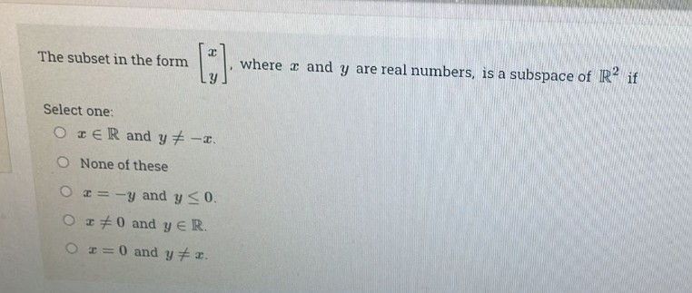 The subset in the form
[;).
Select one:
OER and y# -x.
O None of these
O r = -y and y ≤ 0.
O #0 and y ER.
O r = 0 and y = x.
where and y are real numbers, is a subspace of R² if