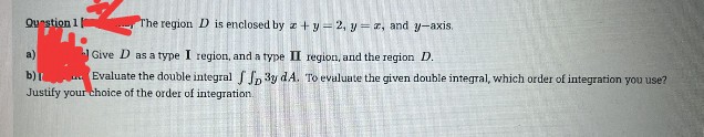 Question 10
.
The region D is enclosed by + y = 2, yz, and y-axis.
Give D as a type I region, and a type II region, and the region D.
a)
b) I
Evaluate the double integral f f 3y dA. To evaluate the given double integral, which order of integration you use?
Justify your choice of the order of integration.
In
22
255
196
M