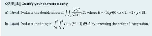 Q2 Justify your answers clearly.
Evaluate the double integral
XvdA where R = {(xy) 0≤x≤2, -1sy≤ 3).
RX²+1
Evaluate the integral ²¹ t tcos (03-1) de dt by reversing the order of integration.
ot/2