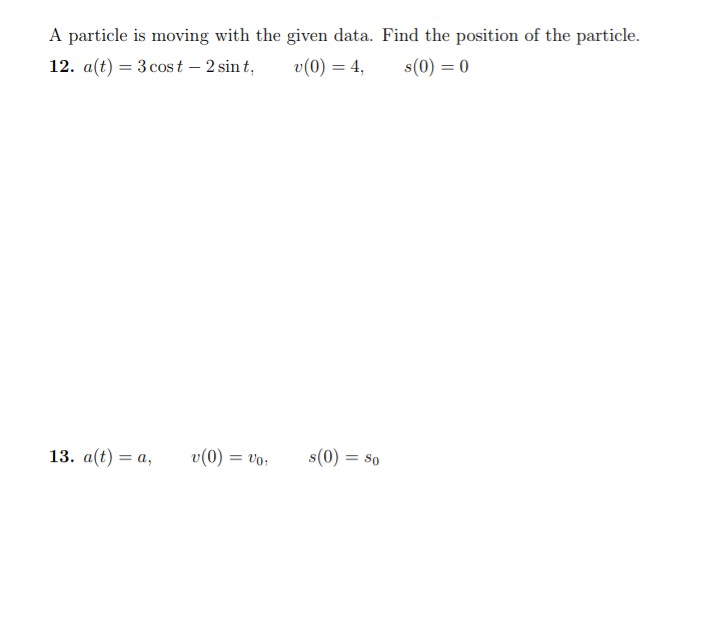 A particle is moving with the given data. Find the position of the particle.
12. a(t) = 3 cost - 2 sint,
v(0) = 4,
s(0) = 0
13. a(t) = a,
v(0) = vo
s(0) = So