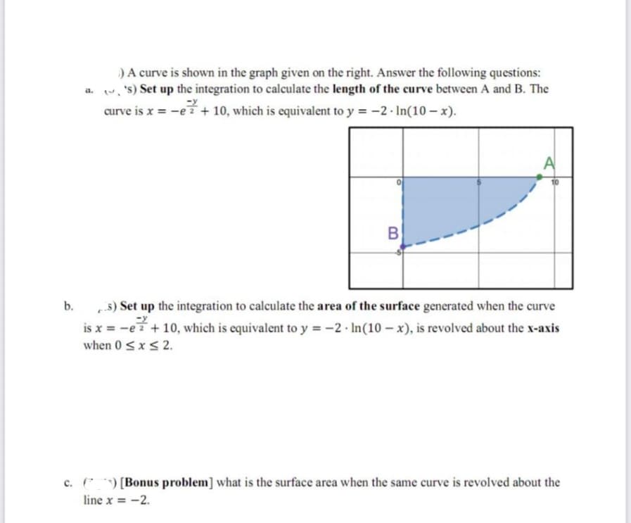 ) A curve is shown in the graph given on the right. Answer the following questions:
a. ('s) Set up the integration to calculate the length of the curve between A and B. The
-y
curve is x = -e2+ 10, which is equivalent to y = -2- In(10-x).
B
b.
s) Set up the integration to calculate the area of the surface generated when the curve
is x = -e 2 + 10, which is equivalent to y = -2- In (10-x), is revolved about the x-axis
when 0 ≤ x ≤ 2.
c. () [Bonus problem] what is the surface area when the same curve is revolved about the
-2.
line x = -2