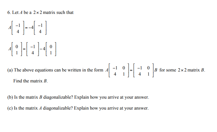 6. Let A be a 2x 2 matrix such that
(a) The above equations can be written in the form A
-1 0
-1 0
B for some 2x2 matrix B.
Find the matrix B.
(b) Is the matrix B diagonalizable? Explain how you arrive at your answer.
(c) Is the matrix A diagonalizable? Explain how you arrive at your answer.
