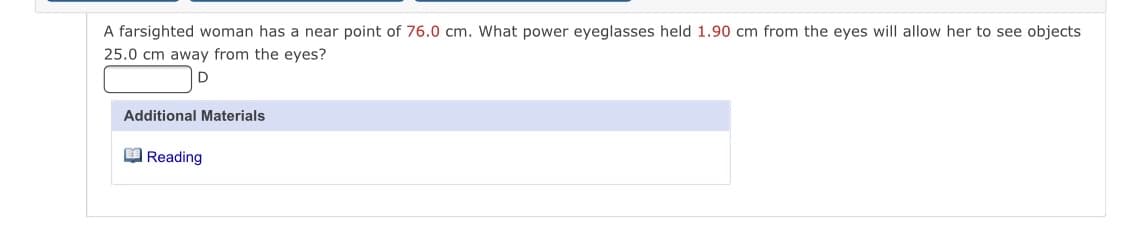 A farsighted woman has a near point of 76.0 cm. What power eyeglasses held 1.90 cm from the eyes will allow her to see objects
25.0 cm away from the eyes?
D
Additional Materials
O Reading
