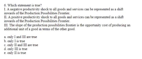 6. Which statement is true?
I. A negative productivity shock to all goods and services can be represented as a shift
inwards of the Production Possibilities Frontier.
II. A positive productivity shock to all goods and services can be represented as a shift
inwards of the Production Possibilities Frontier.
III. The slope of the production possibilities frontier is the opportunity cost of producing an
additional unit of a good in terms of the other good.
a. only I and III are true
b. only I is true
c. only II and III are true
d. only III is true
e.
only II is true