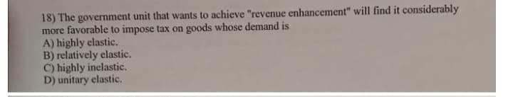 18) The government unit that wants to achieve "revenue enhancement" will find it considerably
more favorable to impose tax on goods whose demand is
A) highly elastic.
B) relatively elastic.
C) highly inelastic.
D) unitary elastic.