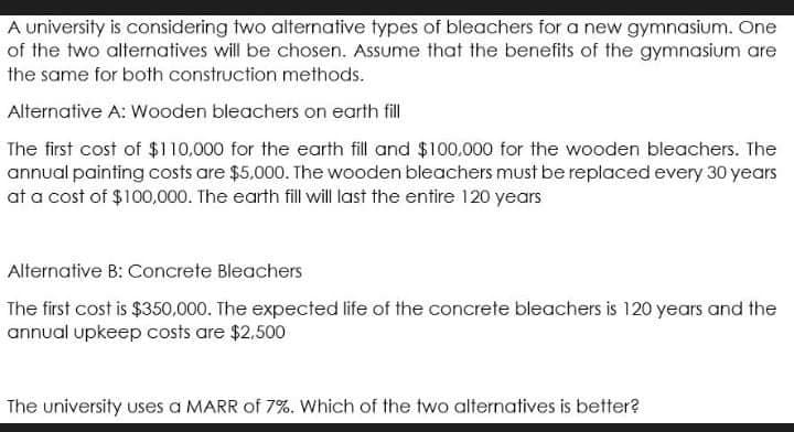 A university is considering two alternative types of bleachers for a new gymnasium. One
of the two alternatives will be chosen. Assume that the benefits of the gymnasium are
the same for botth construction methods.
Alternative A: Wooden bleachers on earth fill
The first cost of $110.000 for the earth fill and $100.000 for the wooden bleachers. The
annual painting costs are $5,000. The wooden bleachers must be replaced every 30 years
at a cost of $100,000. The earth fill will last the entire 120 years
Alternative B: Concrete Bleachers
The first cost is $350,000. The expected life of the concrete bleachers is 120 years and the
annual upkeep costs are $2,500
The university uses a MARR of 7%. Which of the two alternatives is better?
