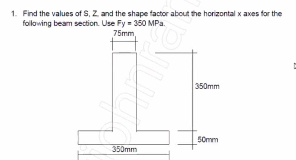 1. Find the values of S, Z, and the shape factor about the horizontal x axes for the
following beam section. Use Fy = 350 MPa.
75mm,
350mm
50mm
350mm
