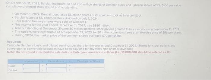 On December 31, 2023, Berciair Incorporated had 280 million shares of common stock and 3 million shares of 9%, $100 par value
cumulative preferred stock issued and outstanding
- On March 1, 2024, Berclair purchased 56 million shares of its common stock as treasury stock.
- Berclair issued a 5% common stock dividend on July 1, 2024,
- Four million treasury shares were sold on October 1.
- Net Income for the year ended December 31, 2024, was $350 million.
• Also outstanding at December 31-were 30 million incentive stock options granted to key executives on September 13, 2019.
- The options were exercisable as of September 13, 2023, for 30 million common shares at an exercise price of $56 per share.
- During 2024, the market price of the common shares averaged $70 per share.
Required:
Compute Berclair's basic and diluted earnings per share for the year ended December 31, 2024, (Shares for stock options and
conversion of convertible securities have been adjusted for any stock split or stock dividend.)
Note: Do not round intermediate calculations. Enter your answers in millions (l.e., 10,000,000 should be entered as 10).
Basic
Diluted
.
Denominator
Earnings per Share