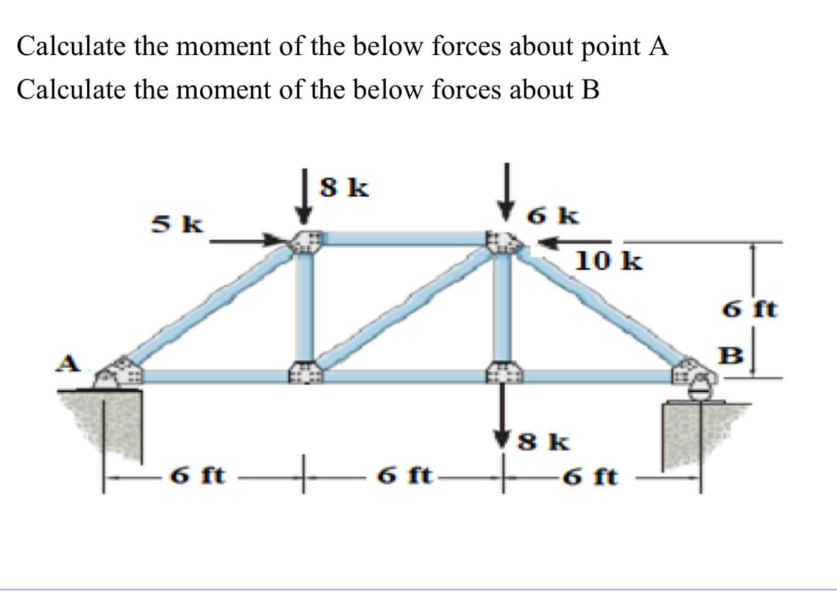 Calculate the moment of the below forces about point A
Calculate the moment of the below forces about B
5 k
8 k
6 ft 6 ft
tok
6
8 k
10 k
6 ft
6 ft
B