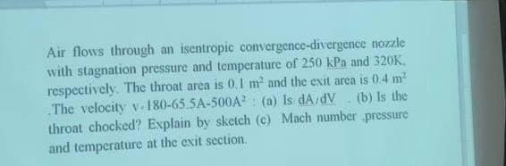 Air flows through an isentropic convergence-divergence nozzle
with stagnation pressure and temperature of 250 kPa and 320K.
respectively. The throat area is 0.1 m² and the exit area is 0.4 m²
The velocity v.180-65.5A-500A2: (a) Is dA/dV (b) Is the
throat chocked? Explain by sketch (c) Mach number pressure
and temperature at the exit section.