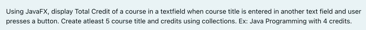 Using JavaFX, display Total Credit of a course in a textfield when course title is entered in another text field and user
presses a button. Create atleast 5 course title and credits using collections. Ex: Java Programming with 4 credits.
