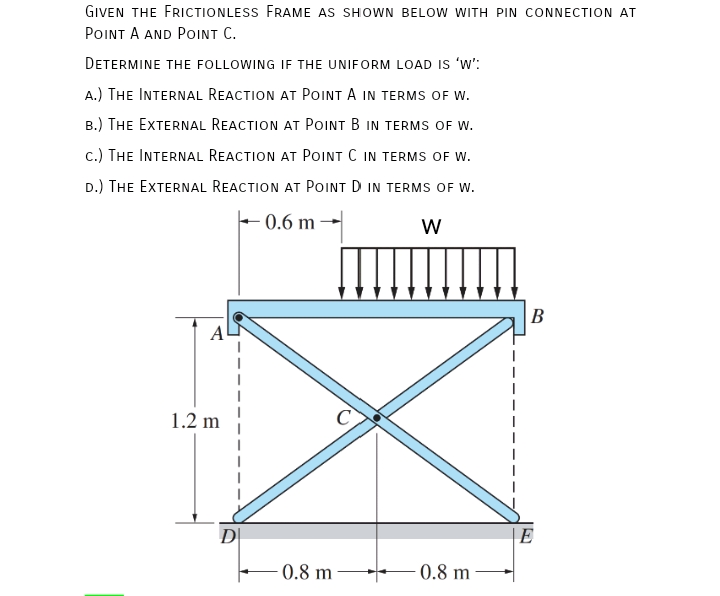 GIVEN THE FRICTIONLESS FRAME AS SHOWN BELOW WITH PIN CONNECTION AT
POINT A AND POINT C.
DETERMINE THE FOLLOWING IF THE UNIFORM LOAD IS 'w':
A.) THE INTERNAL REACTION AT POINT A IN TERMS OF W.
B.) THE EXTERNAL REACTION AT POINT B IN TERMS OF W.
c.) THE INTERNAL REACTION AT POINT C IN TERMS OF W.
D.) THE EXTERNAL REACTION AT POINT D IN TERMS OF W.
– 0.6 m -
W
B
A
1.2 m
DI
E
0.8 m
0.8 m
