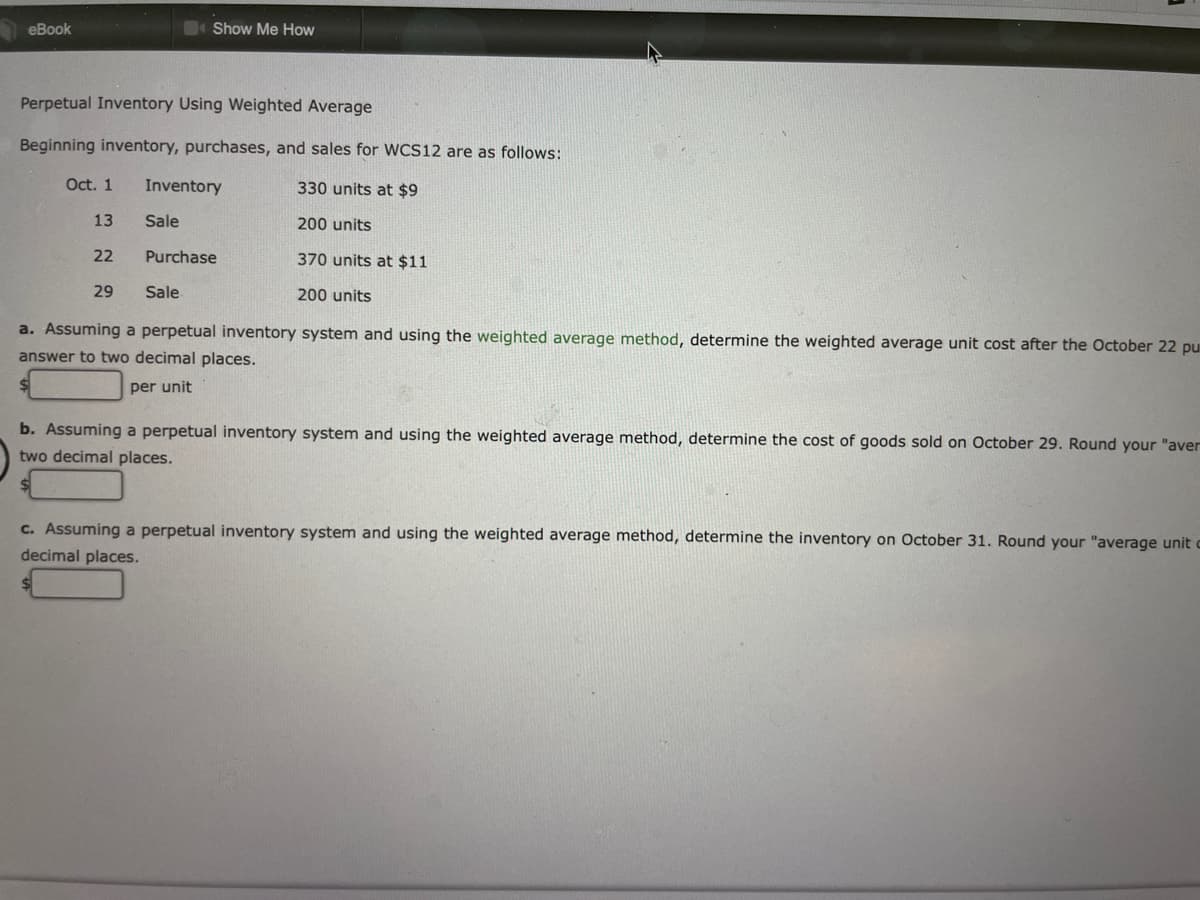 eBook
Show Me How
Perpetual Inventory Using Weighted Average
Beginning inventory, purchases, and sales for WCS12 are as follows:
Oct. 1
Inventory
330 units at $9
13
Sale
200 units
22
Purchase
370 units at $11
29
Sale
200 units
a. Assuming a perpetual inventory system and using the weighted average method, determine the weighted average unit cost after the October 22 pu
answer to two decimal places.
per unit
b. Assuming a perpetual inventory system and using the weighted average method, determine the cost of goods sold on October 29. Round your "aver
two decimal places.
c. Assuming a perpetual inventory system and using the weighted average method, determine the inventory on October 31. Round your "average unit
decimal places.