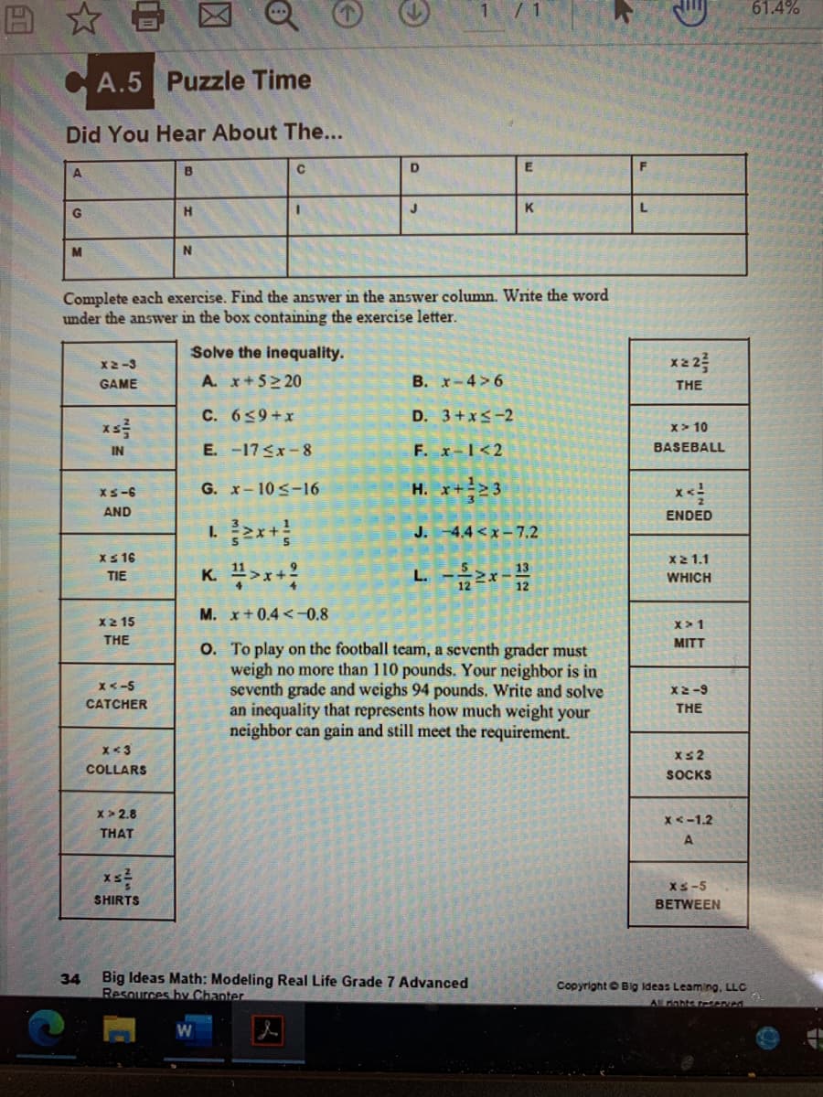 61.4%
A.5 Puzzle Time
Did You Hear About The...
F
A.
B
H
J
K
L
N
Complete each exercise. Find the answer in the answer column. Write the word
under the answer in the box containing the exercise letter.
Solve the inequality.
X2-3
x22
GAME
A. x+5 20
B. X-4>6
THE
C. 659+x
D. 3+x<-2
x> 10
E. -17 <x-8
F. x-1<2
IN
BASEBALL
G. x-10<-16
H. x+>3
Xs-6
AND
ENDED
J. -4.4 <x- 7.2
Xs 16
X21.1
K. >x+
TIE
WHICH
M. x+0.4<-0.8
X2 15
x>1
THE
MITT
O. To play on the football team, a seventh grader must
weigh no more than 110 pounds. Your neighbor is in
seventh grade and weighs 94 pounds. Write and solve
an inequality that represents how much weight your
neighbor can gain and still meet the requirement.
X<-5
X2-9
CATCHER
THE
x<3
Xs2
COLLARS
SOCKS
x > 2.8
x <-1.2
THAT
A.
XS-5
SHIRTS
BETWEEN
Big Ideas Math: Modeling Real Life Grade 7 Advanced
Resources by Chanter
34
Copyright e Big Ideas Leaming, LLC
All rahte reeved
