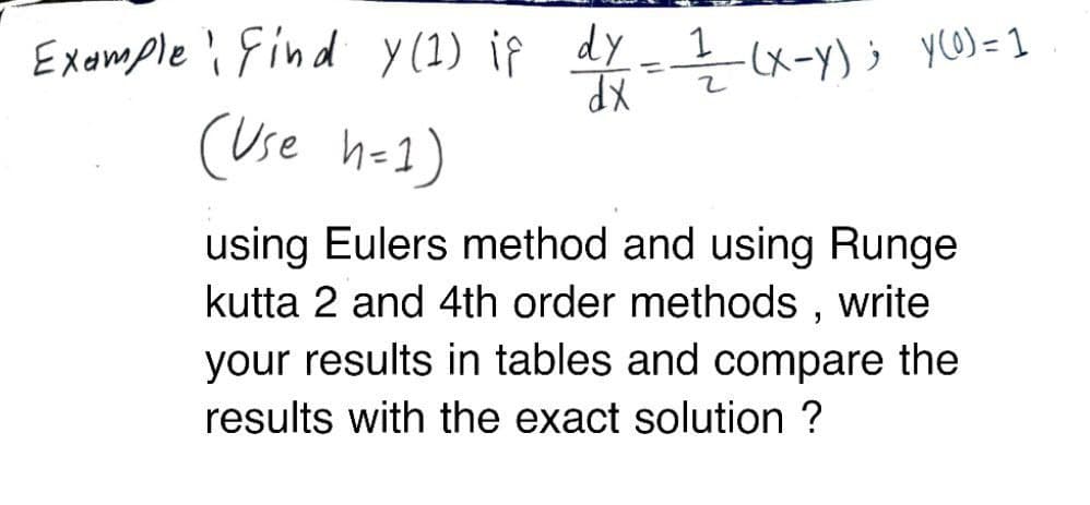 Example find y (1) if dy
y (1) if
dy = 1/(x-Y) ; Y(0) = 1
dx
(Use h=1)
using Eulers method and using Runge
kutta 2 and 4th order methods, write
your results in tables and compare the
results with the exact solution ?