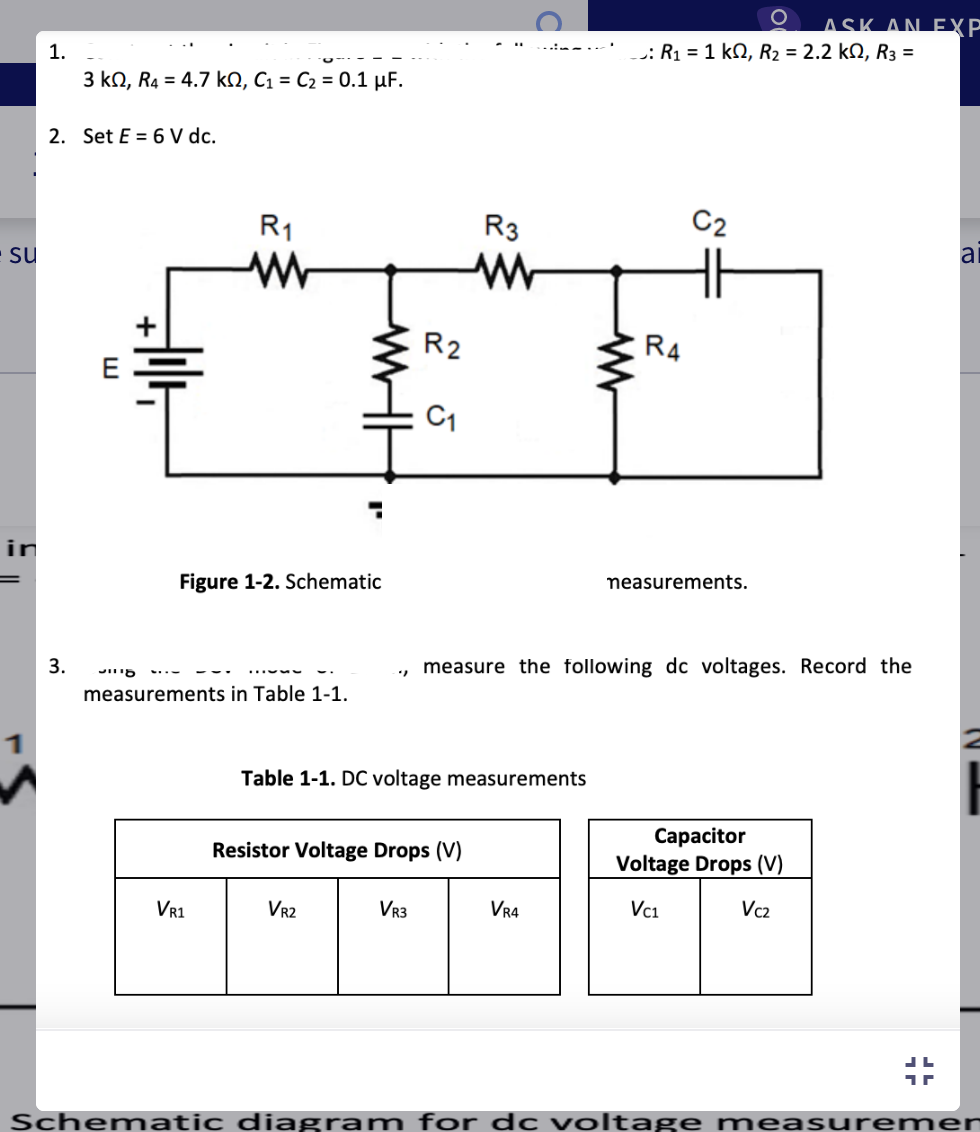 su
in
1.
3 k0, R4 = 4.7 kQ, C₁ C₂ = 0.1 μF.
2. Set E= 6 V dc.
3.
J18
R₁1
ww
Figure 1-2. Schematic
measurements in Table 1-1.
VR1
WH
"
VR2
R2
C1
VR3
Table 1-1. DC voltage measurements
Resistor Voltage Drops (V)
R3
ww
www
VR4
O
:R₁ = 1 kQ, R₂ = 2.2 k, R3 =
R4
C2
measure the following dc voltages. Record the
measurements.
ASK AN EXP
Capacitor
Voltage Drops (V)
Vc1
Vcz
JL
a
Schematic diagram for dc voltage measuremer