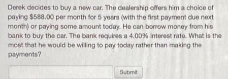 Derek decides to buy a new car. The dealership offers him a choice of
paying $588.00 per month for 5 years (with the first payment due next
month) or paying some amount today. He can borrow money from his
bank to buy the car. The bank requires a 4.00% interest rate. What is the
most that he would be willing to pay today rather than making the
payments?
Submit
