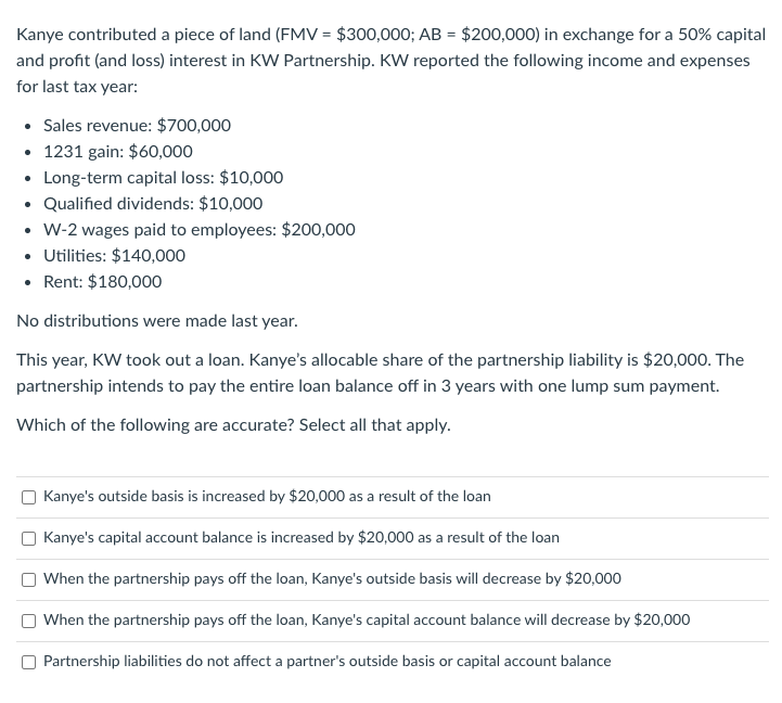 Kanye contributed a piece of land (FMV = $300,000; AB = $200,000) in exchange for a 50% capital
and profit (and loss) interest in KW Partnership. KW reported the following income and expenses
for last tax year:
• Sales revenue: $700,000
• 1231 gain: $60,000
• Long-term capital loss: $10,000
• Qualified dividends: $10,000
• W-2 wages paid to employees: $200,000
• Utilities: $140,000
• Rent: $180,000
No distributions were made last year.
This year, KW took out a loan. Kanye's allocable share of the partnership liability is $20,000. The
partnership intends to pay the entire loan balance off in 3 years with one lump sum payment.
Which of the following are accurate? Select all that apply.
Kanye's outside basis is increased by $20,000 as a result of the loan
Kanye's capital account balance is increased by $20,000 as a result of the loan
When the partnership pays off the loan, Kanye's outside basis will decrease by $20,000
When the partnership pays off the loan, Kanye's capital account balance will decrease by $20,000
Partnership liabilities do not affect a partner's outside basis or capital account balance
