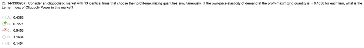 [Q: 14-3300957] Consider an oligopolistic market with 13 identical firms that choose their profit-maximizing quantities simultaneously. If the own-price elasticity of demand at the profit-maximizing quantity is - 0.1058 for each firm, what is the
Lerner Index of Oligopoly Power in this market?
O A. 0.4363
*B. 0.7271
Xc. 0.5453
O D. 1.1634
O E. 0.1454
