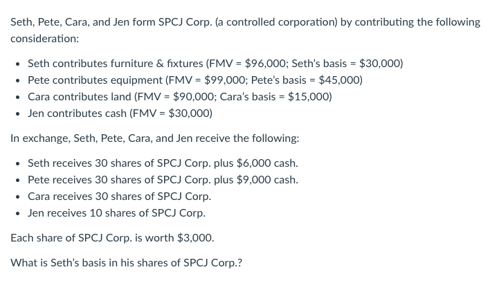 Seth, Pete, Cara, and Jen form SPCJ Corp. (a controlled corporation) by contributing the following
consideration:
• Seth contributes furniture & fixtures (FMV = $96,000; Seth's basis = $30,000)
• Pete contributes equipment (FMV = $99,000; Pete's basis = $45,000)
• Cara contributes land (FMV = $90,000; Cara's basis = $15,000)
• Jen contributes cash (FMV = $30,000)
In exchange, Seth, Pete, Cara, and Jen receive the following:
• Seth receives 30 shares of SPCJ Corp. plus $6,000 cash.
Pete receives 30 shares of SPCJ Corp. plus $9,000 cash.
• Cara receives 30 shares of SPCJ Corp.
• Jen receives 10 shares of SPCJ Corp.
Each share of SPCJ Corp. is worth $3,000.
What is Seth's basis in his shares of SPCJ Corp.?
