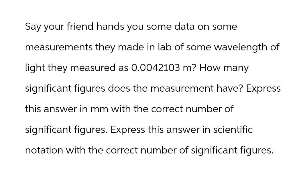 Say your friend hands you some data on some
measurements they made in lab of some wavelength of
light they measured as 0.0042103 m? How many
significant figures does the measurement have? Express
this answer in mm with the correct number of
significant figures. Express this answer in scientific
notation with the correct number of significant figures.