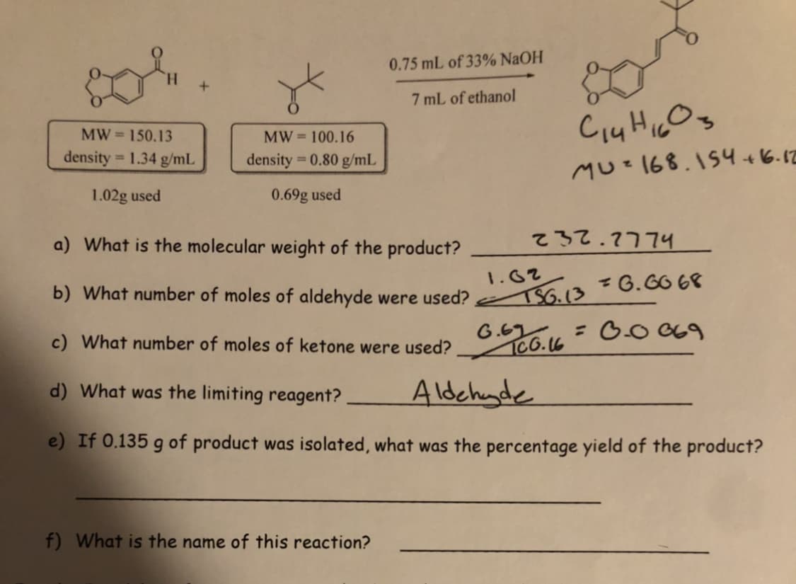 0.75 mL of 33% NaOH
7 mL of ethanol
MW= 150.13
MW = 100.16
density = 1.34 g/mL
density = 0.80 g/mL
MUz168.154+6.12
1.02g used
0.69g used
a) What is the molecular weight of the product?
.רר7. wל >
1.62
b) What number of moles of aldehyde were used? S6.13²6.6068
= 0.0 669
G.67
ICO.6
c) What number of moles of ketone were used?
d) What was the limiting reagent?
Aldehude
e) If 0.135 g of product was isolated, what was the percentage yield of the product?
f) What is the name of this reaction?
