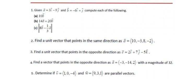 1. Given ä = 31 -93 and 5=-6i +j compute each of the following.
(a) 105
(b) 14ã + 205
(e) 85-
2. Find a unit vector that points in the same direction as a (10,-3,8,-2).
3. Find a unit vector that points in the opposite direction as č = 27 +7j-5k.
4. Find a vector that points in the opposite direction as ā = (-3,-14, 2) with a magnitude of 32.
5. Determine if i = (1,0, -4) and =(9,3,1) are parallel vectors.
