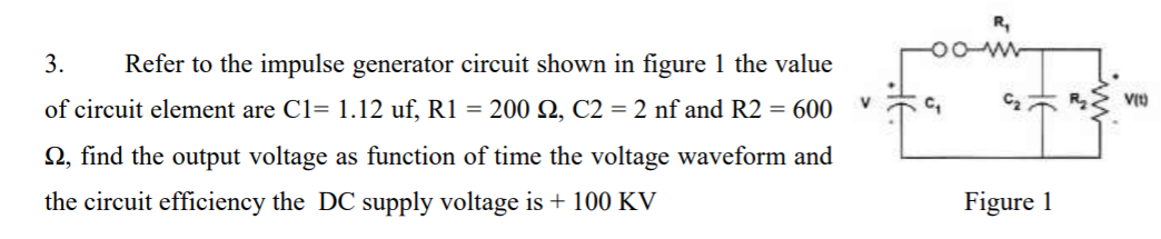 3.
Refer to the impulse generator circuit shown in figure 1 the value
of circuit element are C1= 1.12 uf, R1 = 200 Q, C2 = 2 nf and R2 = 600
C2
N, find the output voltage as function of time the voltage waveform and
the circuit efficiency the DC supply voltage is + 100 KV
Figure 1
