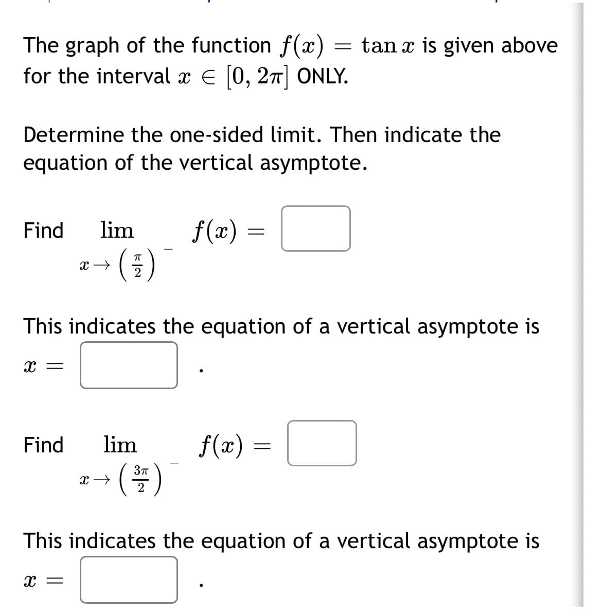 The graph of the function f(x)
for the interval x E [0, 27| ONLY.
tan x is given above
Determine the one-sided limit. Then indicate the
equation of the vertical asymptote.
Find
lim
f(x) =
This indicates the equation of a vertical asymptote is
x =
Find
lim
f(æ) =
(#)
2
This indicates the equation of a vertical asymptote is
x =
