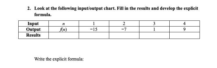 2. Look at the following input/output chart. Fill in the results and develop the explicit
formula.
Input
Output
1
2
3
4
An)
-15
-7
1
Results
Write the explicit formula:
